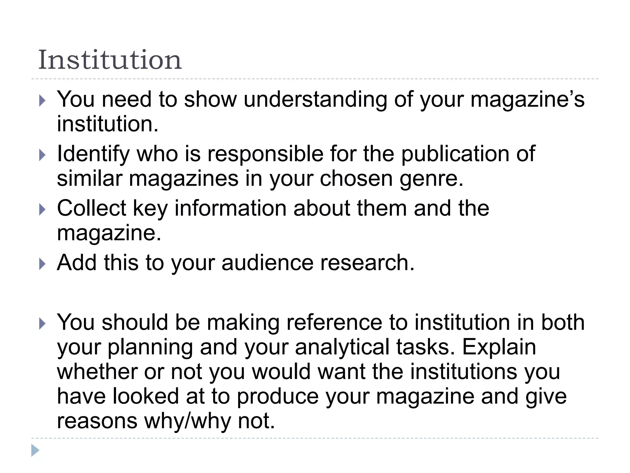 Institution
 You need to show understanding of your magazine’s
institution.
 Identify who is responsible for the publication of
similar magazines in your chosen genre.
 Collect key information about them and the
magazine.
 Add this to your audience research.
 You should be making reference to institution in both
your planning and your analytical tasks. Explain
whether or not you would want the institutions you
have looked at to produce your magazine and give
reasons why/why not.
 