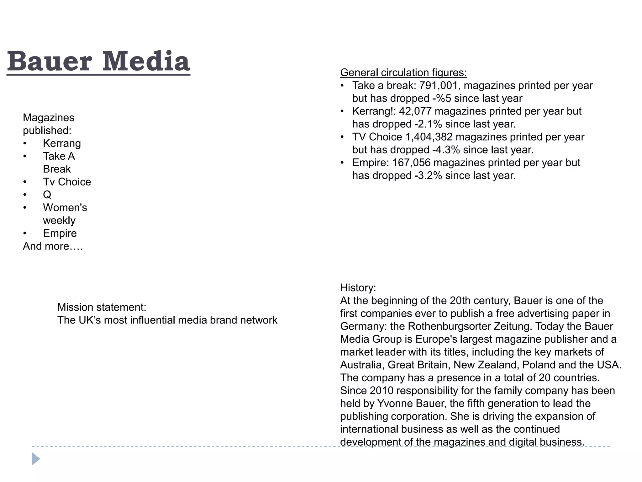 Bauer Media
Magazines
published:
• Kerrang
• Take A
Break
• Tv Choice
• Q
• Women's
weekly
• Empire
And more….
History:
At the beginning of the 20th century, Bauer is one of the
first companies ever to publish a free advertising paper in
Germany: the Rothenburgsorter Zeitung. Today the Bauer
Media Group is Europe's largest magazine publisher and a
market leader with its titles, including the key markets of
Australia, Great Britain, New Zealand, Poland and the USA.
The company has a presence in a total of 20 countries.
Since 2010 responsibility for the family company has been
held by Yvonne Bauer, the fifth generation to lead the
publishing corporation. She is driving the expansion of
international business as well as the continued
development of the magazines and digital business.
General circulation figures:
• Take a break: 791,001, magazines printed per year
but has dropped -%5 since last year
• Kerrang!: 42,077 magazines printed per year but
has dropped -2.1% since last year.
• TV Choice 1,404,382 magazines printed per year
but has dropped -4.3% since last year.
• Empire: 167,056 magazines printed per year but
has dropped -3.2% since last year.
Mission statement:
The UK’s most influential media brand network
 