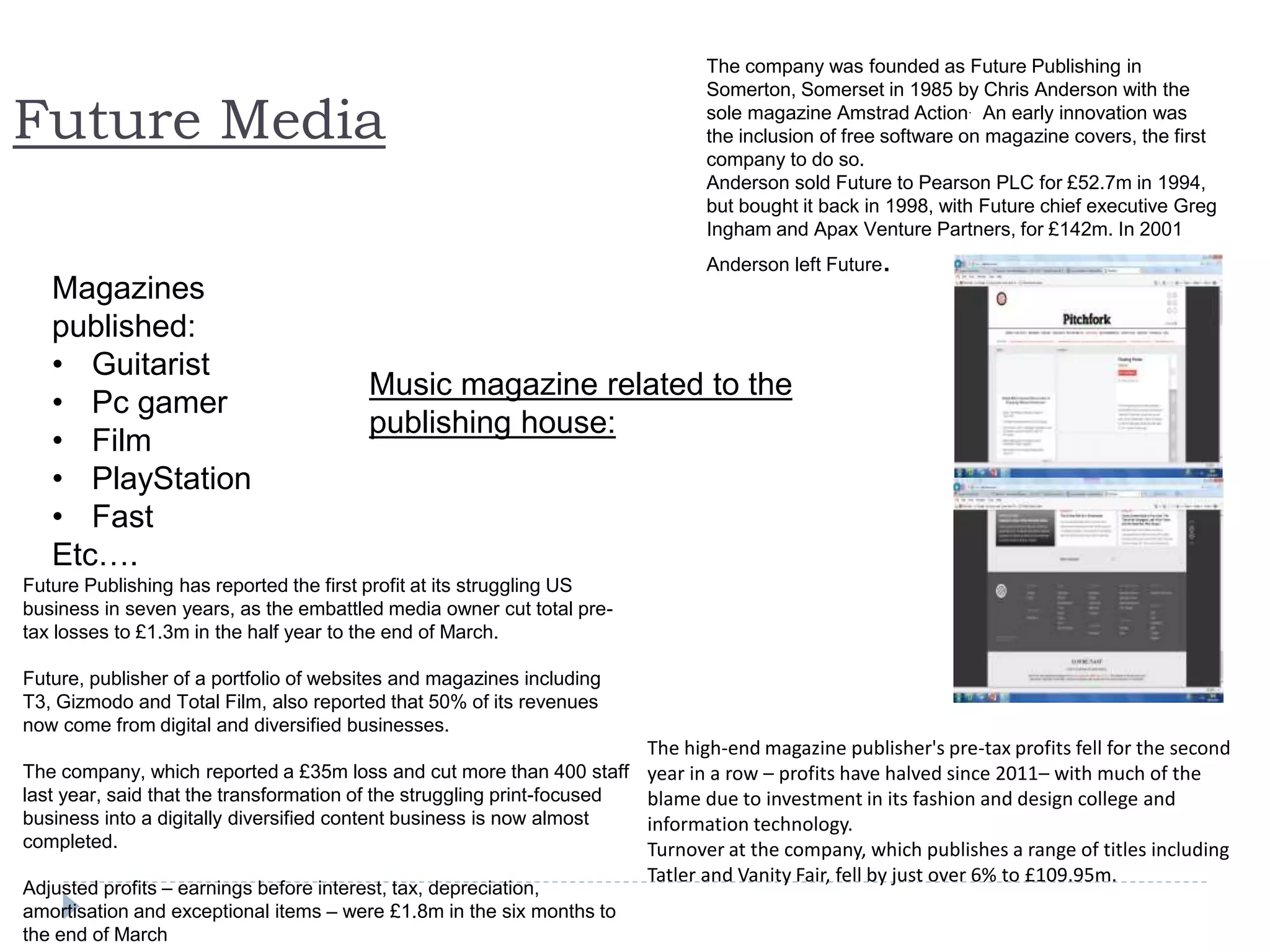 Future Media
Magazines
published:
• Guitarist
• Pc gamer
• Film
• PlayStation
• Fast
Etc….
The company was founded as Future Publishing in
Somerton, Somerset in 1985 by Chris Anderson with the
sole magazine Amstrad Action. An early innovation was
the inclusion of free software on magazine covers, the first
company to do so.
Anderson sold Future to Pearson PLC for £52.7m in 1994,
but bought it back in 1998, with Future chief executive Greg
Ingham and Apax Venture Partners, for £142m. In 2001
Anderson left Future.
The high-end magazine publisher's pre-tax profits fell for the second
year in a row – profits have halved since 2011– with much of the
blame due to investment in its fashion and design college and
information technology.
Turnover at the company, which publishes a range of titles including
Tatler and Vanity Fair, fell by just over 6% to £109.95m.
Future Publishing has reported the first profit at its struggling US
business in seven years, as the embattled media owner cut total pre-
tax losses to £1.3m in the half year to the end of March.
Future, publisher of a portfolio of websites and magazines including
T3, Gizmodo and Total Film, also reported that 50% of its revenues
now come from digital and diversified businesses.
The company, which reported a £35m loss and cut more than 400 staff
last year, said that the transformation of the struggling print-focused
business into a digitally diversified content business is now almost
completed.
Adjusted profits – earnings before interest, tax, depreciation,
amortisation and exceptional items – were £1.8m in the six months to
the end of March
Music magazine related to the
publishing house:
 