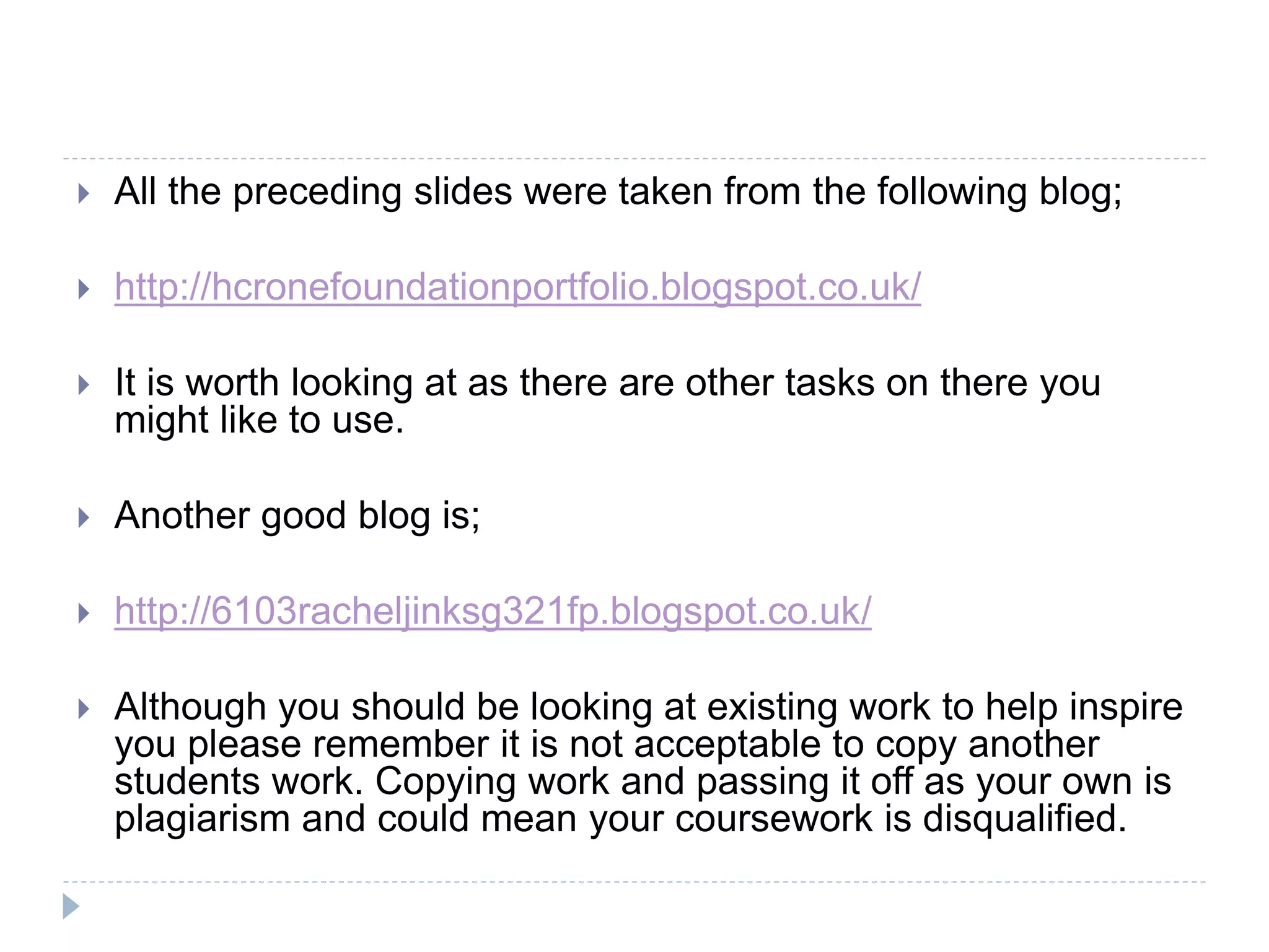  All the preceding slides were taken from the following blog;
 http://hcronefoundationportfolio.blogspot.co.uk/
 It is worth looking at as there are other tasks on there you
might like to use.
 Another good blog is;
 http://6103racheljinksg321fp.blogspot.co.uk/
 Although you should be looking at existing work to help inspire
you please remember it is not acceptable to copy another
students work. Copying work and passing it off as your own is
plagiarism and could mean your coursework is disqualified.
 