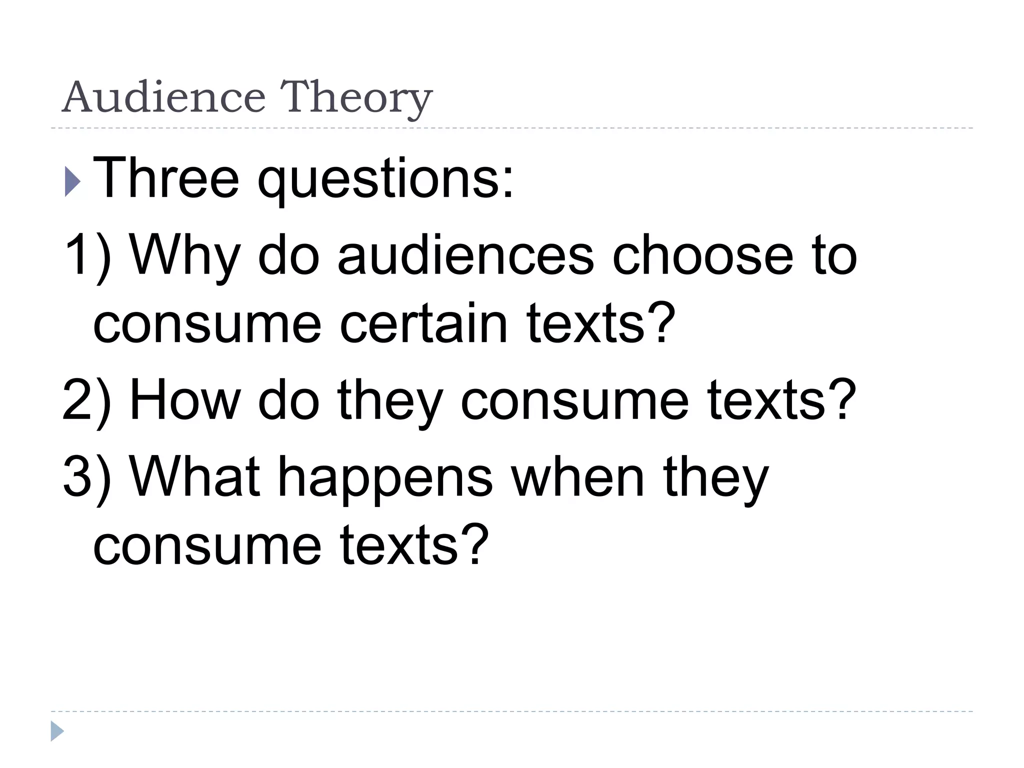 Audience Theory
 Three questions:
1) Why do audiences choose to
consume certain texts?
2) How do they consume texts?
3) What happens when they
consume texts?
 