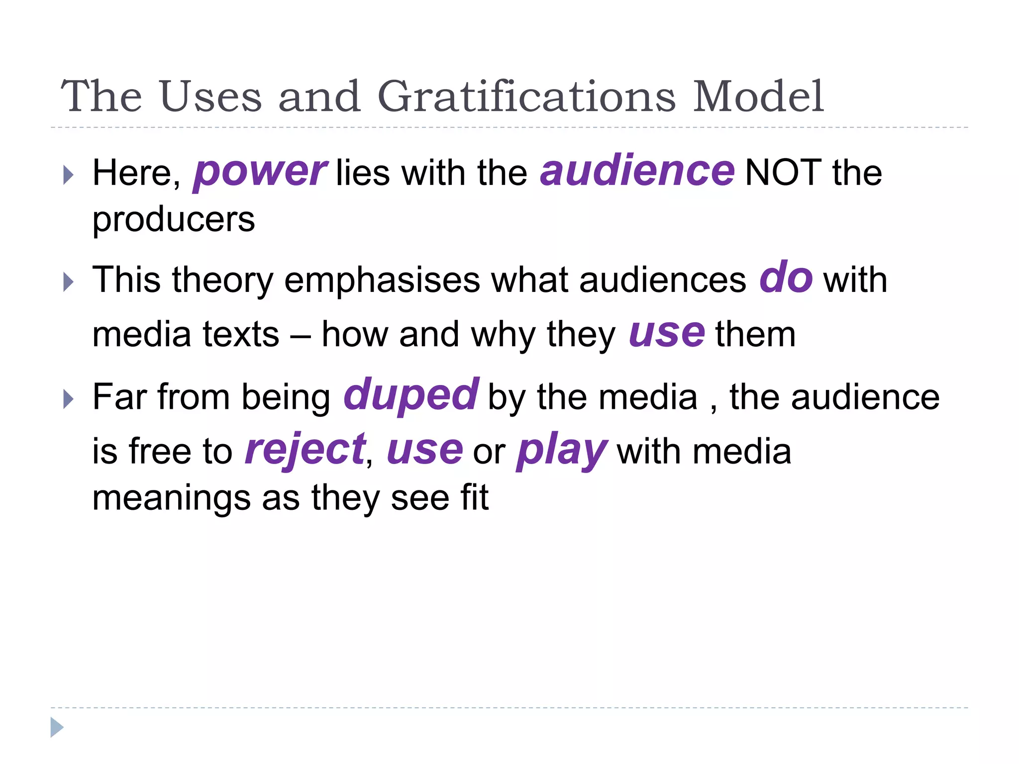The Uses and Gratifications Model
 Here, power lies with the audience NOT the
producers
 This theory emphasises what audiences do with
media texts – how and why they use them
 Far from being duped by the media , the audience
is free to reject, use or play with media
meanings as they see fit
 
