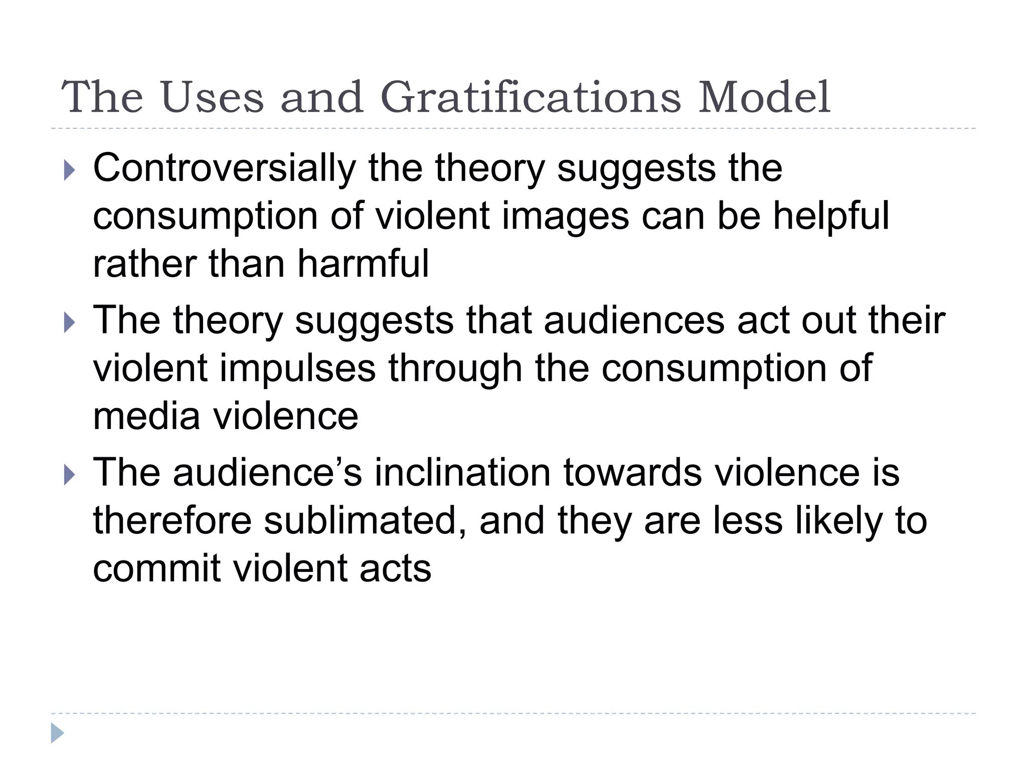 The Uses and Gratifications Model
 Controversially the theory suggests the
consumption of violent images can be helpful
rather than harmful
 The theory suggests that audiences act out their
violent impulses through the consumption of
media violence
 The audience’s inclination towards violence is
therefore sublimated, and they are less likely to
commit violent acts
 