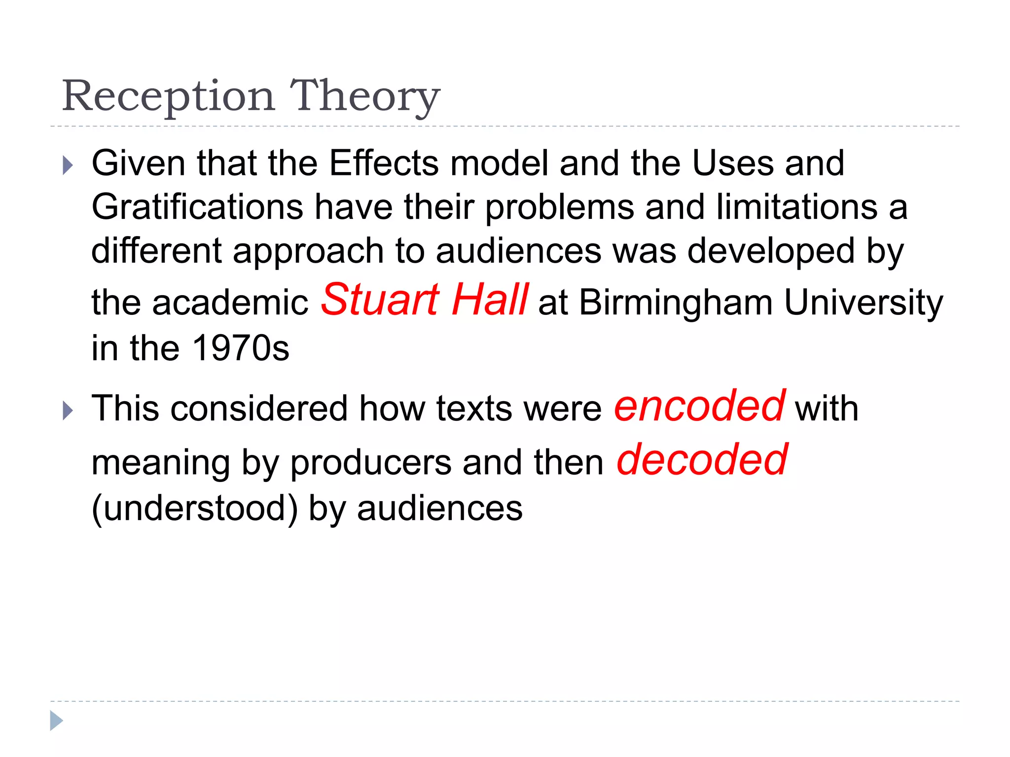 Reception Theory
 Given that the Effects model and the Uses and
Gratifications have their problems and limitations a
different approach to audiences was developed by
the academic Stuart Hall at Birmingham University
in the 1970s
 This considered how texts were encoded with
meaning by producers and then decoded
(understood) by audiences
 