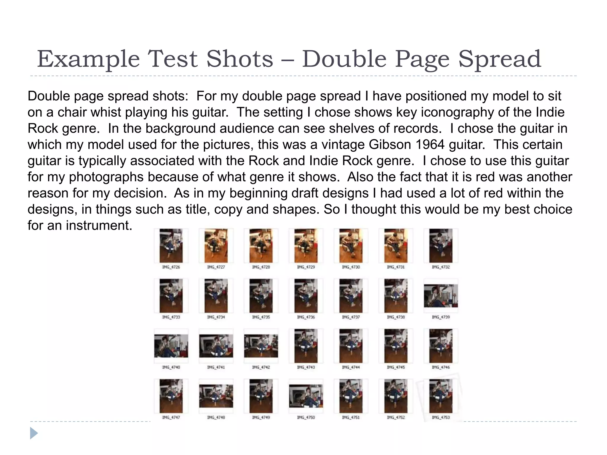 Example Test Shots – Double Page Spread
Double page spread shots: For my double page spread I have positioned my model to sit
on a chair whist playing his guitar. The setting I chose shows key iconography of the Indie
Rock genre. In the background audience can see shelves of records. I chose the guitar in
which my model used for the pictures, this was a vintage Gibson 1964 guitar. This certain
guitar is typically associated with the Rock and Indie Rock genre. I chose to use this guitar
for my photographs because of what genre it shows. Also the fact that it is red was another
reason for my decision. As in my beginning draft designs I had used a lot of red within the
designs, in things such as title, copy and shapes. So I thought this would be my best choice
for an instrument.
 