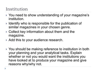 Institution
 You need to show understanding of your magazine’s
institution.
 Identify who is responsible for the publication of
similar magazines in your chosen genre.
 Collect key information about them and the
magazine.
 Add this to your audience research.
 You should be making reference to institution in both
your planning and your analytical tasks. Explain
whether or not you would want the institutions you
have looked at to produce your magazine and give
reasons why/why not.
 