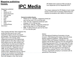 Magazine publishing
houses.
IPC MediaMagazines published:
• NME
• What’s on TV
• Horse and hound
• Golf monthly
• Soaplife
• Look
• Now
• Style at home
• Chat
• Cycling fitness
And more…
History:
The International Publishing Corporation Ltd was
formed in 1963 following the merger of the UK's three
leading magazine publishers - George Newnes,
Odhams Press and Fleetway Publications - who came
together with the Mirror Group to form the International
Publishing Corporation (IPC). Five years later IPC was
created (1968) these 3 company's already had a lot of
history after being founded in 1881, 1890 and 1880
respectively. IPC was acquired by Time Warner in
2001 and was renamed Time Inc. UK in 2014 after
Time Inc. acquired the company in connection with its
spinoff from Time Warner.
IPC Media had a revenue of 6bn pounds as
from September 2014 to September 2015.
They recently sold their ‘Nuts magazine’ this
shows that they want to be a more
respectful company and do not support
pornography. This would give the company a
higher name in the industry. Other
magazines produced by IPC Media have
target audience’s like older males as they
have editions such as ‘golf monthly’ and
‘cycling fitness’ but also accommodate for
young female adults with things such as
‘chat’ and soap life’. Magazines such as
‘NME’ are for everyone as they cover a
range of bands. Which all have a wide
variety of fans. Magazines such as ‘style at
home’ are for everyone from families to
young couples and this magazine helps
them with designs in their new homes.
The mission statement for IPC Media is Iconic media
brands. Content built on amazing relationships and
inspired conversations with millions of consumers.
General circulation figures:
• What’s on TV: 1,253,697, magazines printed per
year but has risen 0.3% since last year.
• Chat: 374,730, magazines printed per year,
dropped -9.7% in the last year.
• Marie Claire: 266,881, magazines printed per
year but has risen 0.7% in the last year.
• NME: 15,384 printed per year but has risen
21.1% in the last year.
 