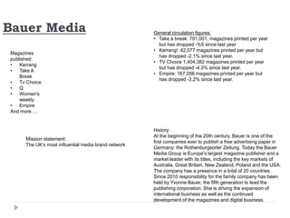 Bauer Media
Magazines
published:
• Kerrang
• Take A
Break
• Tv Choice
• Q
• Women's
weekly
• Empire
And more….
History:
At the beginning of the 20th century, Bauer is one of the
first companies ever to publish a free advertising paper in
Germany: the Rothenburgsorter Zeitung. Today the Bauer
Media Group is Europe's largest magazine publisher and a
market leader with its titles, including the key markets of
Australia, Great Britain, New Zealand, Poland and the USA.
The company has a presence in a total of 20 countries.
Since 2010 responsibility for the family company has been
held by Yvonne Bauer, the fifth generation to lead the
publishing corporation. She is driving the expansion of
international business as well as the continued
development of the magazines and digital business.
General circulation figures:
• Take a break: 791,001, magazines printed per year
but has dropped -%5 since last year
• Kerrang!: 42,077 magazines printed per year but
has dropped -2.1% since last year.
• TV Choice 1,404,382 magazines printed per year
but has dropped -4.3% since last year.
• Empire: 167,056 magazines printed per year but
has dropped -3.2% since last year.
Mission statement:
The UK’s most influential media brand network
 