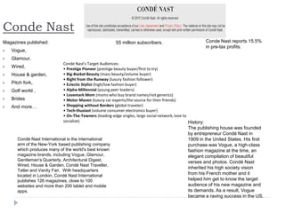 Conde Nast
Magazines published:
 Vogue,
 Glamour,
 Wired,
 House & garden,
 Pitch fork,
 Golf world ,
 Brides
 And more…
55 million subscribers.
History:
The publishing house was founded
by entrepreneur Condé Nast in
1909 in the United States. His first
purchase was Vogue, a high-class
fashion magazine at the time, an
elegant compilation of beautiful
verses and photos. Condé Nast
inherited his high society vision
from his French mother and it
helped him get to know the target
audience of his new magazine and
its demands. As a result, Vogue
became a raving success in the US.
Conde Nast reports 15.5%
in pre-tax profits.
Condé Nast International is the international
arm of the New-York based publishing company
which produces many of the world's best known
magazine brands, including Vogue, Glamour,
Gentleman's Quarterly, Architectural Digest,
Wired, House & Garden, Condé Nast Traveller,
Tatler and Vanity Fair. With headquarters
located in London, Condé Nast International
publishes 126 magazines, close to 100
websites and more than 200 tablet and mobile
apps.
Conde Nast's Target Audiences:
• Prestige Pioneer (prestige beauty buyer/first to try)
• Big-Basket Beauty (mass beauty/volume buyer)
• Right from the Runway (luxury fashion follower)
• Eclectic Stylist (high/low fashion buyer)
• Alpha-Millennial (young peer leaders)
• Lovemark Mom (moms who buy brand names/not generics)
• Motor Maven (luxury car experts/the source for their friends)
• Shopping without Borders (global traveler)
• Tech-thusiast (volume consumer electronics buyer)
• On-The-Towners (leading-edge singles, large social network, love to
socialize)
 