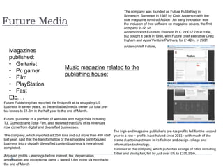 Future Media
Magazines
published:
• Guitarist
• Pc gamer
• Film
• PlayStation
• Fast
Etc….
The company was founded as Future Publishing in
Somerton, Somerset in 1985 by Chris Anderson with the
sole magazine Amstrad Action. An early innovation was
the inclusion of free software on magazine covers, the first
company to do so.
Anderson sold Future to Pearson PLC for £52.7m in 1994,
but bought it back in 1998, with Future chief executive Greg
Ingham and Apax Venture Partners, for £142m. In 2001
Anderson left Future.
The high-end magazine publisher's pre-tax profits fell for the second
year in a row – profits have halved since 2011– with much of the
blame due to investment in its fashion and design college and
information technology.
Turnover at the company, which publishes a range of titles including
Tatler and Vanity Fair, fell by just over 6% to £109.95m.
Future Publishing has reported the first profit at its struggling US
business in seven years, as the embattled media owner cut total pre-
tax losses to £1.3m in the half year to the end of March.
Future, publisher of a portfolio of websites and magazines including
T3, Gizmodo and Total Film, also reported that 50% of its revenues
now come from digital and diversified businesses.
The company, which reported a £35m loss and cut more than 400 staff
last year, said that the transformation of the struggling print-focused
business into a digitally diversified content business is now almost
completed.
Adjusted profits – earnings before interest, tax, depreciation,
amortisation and exceptional items – were £1.8m in the six months to
the end of March
Music magazine related to the
publishing house:
 