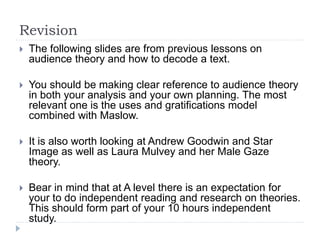 Revision
 The following slides are from previous lessons on
audience theory and how to decode a text.
 You should be making clear reference to audience theory
in both your analysis and your own planning. The most
relevant one is the uses and gratifications model
combined with Maslow.
 It is also worth looking at Andrew Goodwin and Star
Image as well as Laura Mulvey and her Male Gaze
theory.
 Bear in mind that at A level there is an expectation for
your to do independent reading and research on theories.
This should form part of your 10 hours independent
study.
 