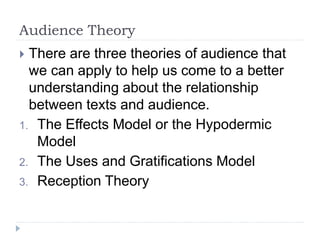 Audience Theory
 There are three theories of audience that
we can apply to help us come to a better
understanding about the relationship
between texts and audience.
1. The Effects Model or the Hypodermic
Model
2. The Uses and Gratifications Model
3. Reception Theory
 