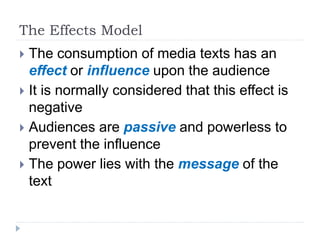 The Effects Model
 The consumption of media texts has an
effect or influence upon the audience
 It is normally considered that this effect is
negative
 Audiences are passive and powerless to
prevent the influence
 The power lies with the message of the
text
 