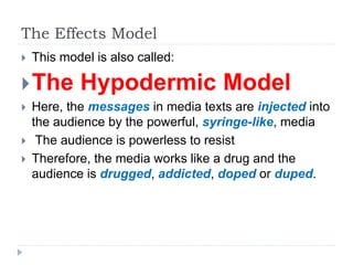 The Effects Model
 This model is also called:
The Hypodermic Model
 Here, the messages in media texts are injected into
the audience by the powerful, syringe-like, media
 The audience is powerless to resist
 Therefore, the media works like a drug and the
audience is drugged, addicted, doped or duped.
 