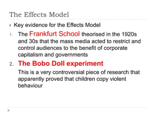 The Effects Model
 Key evidence for the Effects Model
1. The Frankfurt School theorised in the 1920s
and 30s that the mass media acted to restrict and
control audiences to the benefit of corporate
capitalism and governments
2. The Bobo Doll experiment
This is a very controversial piece of research that
apparently proved that children copy violent
behaviour
 