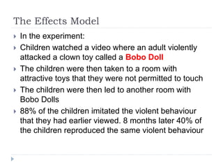 The Effects Model
 In the experiment:
 Children watched a video where an adult violently
attacked a clown toy called a Bobo Doll
 The children were then taken to a room with
attractive toys that they were not permitted to touch
 The children were then led to another room with
Bobo Dolls
 88% of the children imitated the violent behaviour
that they had earlier viewed. 8 months later 40% of
the children reproduced the same violent behaviour
 
