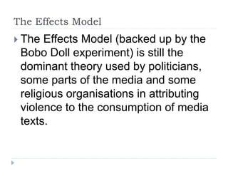 The Effects Model
 The Effects Model (backed up by the
Bobo Doll experiment) is still the
dominant theory used by politicians,
some parts of the media and some
religious organisations in attributing
violence to the consumption of media
texts.
 