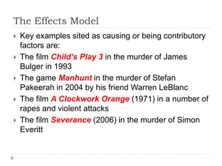 The Effects Model
 Key examples sited as causing or being contributory
factors are:
 The film Child’s Play 3 in the murder of James
Bulger in 1993
 The game Manhunt in the murder of Stefan
Pakeerah in 2004 by his friend Warren LeBlanc
 The film A Clockwork Orange (1971) in a number of
rapes and violent attacks
 The film Severance (2006) in the murder of Simon
Everitt
 