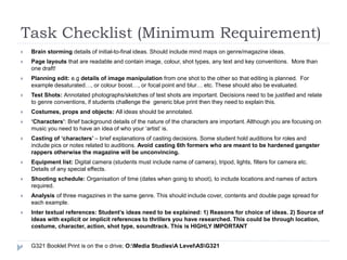 Task Checklist (Minimum Requirement)
 Brain storming details of initial-to-final ideas. Should include mind maps on genre/magazine ideas.
 Page layouts that are readable and contain image, colour, shot types, any text and key conventions. More than
one draft!
 Planning edit: e.g details of image manipulation from one shot to the other so that editing is planned. For
example desaturated…, or colour boost…, or focal point and blur… etc. These should also be evaluated.
 Test Shots: Annotated photographs/sketches of test shots are important. Decisions need to be justified and relate
to genre conventions, if students challenge the generic blue print then they need to explain this.
 Costumes, props and objects: All ideas should be annotated.
 ‘Characters’: Brief background details of the nature of the characters are important. Although you are focusing on
music you need to have an idea of who your ‘artist’ is.
 Casting of ‘characters’ – brief explanations of casting decisions. Some student hold auditions for roles and
include pics or notes related to auditions. Avoid casting 6th formers who are meant to be hardened gangster
rappers otherwise the magazine will be unconvincing.
 Equipment list: Digital camera (students must include name of camera), tripod, lights, filters for camera etc.
Details of any special effects.
 Shooting schedule: Organisation of time (dates when going to shoot), to include locations and names of actors
required.
 Analysis of three magazines in the same genre. This should include cover, contents and double page spread for
each example.
 Inter textual references: Student’s ideas need to be explained: 1) Reasons for choice of ideas. 2) Source of
ideas with explicit or implicit references to thrillers you have researched. This could be through location,
costume, character, action, shot type, soundtrack. This is HIGHLY IMPORTANT
 G321 Booklet Print is on the o drive; O:Media StudiesA LevelASG321
 