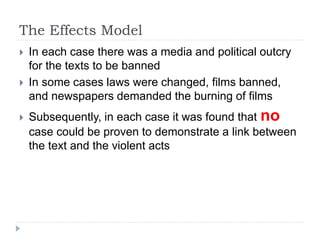 The Effects Model
 In each case there was a media and political outcry
for the texts to be banned
 In some cases laws were changed, films banned,
and newspapers demanded the burning of films
 Subsequently, in each case it was found that no
case could be proven to demonstrate a link between
the text and the violent acts
 