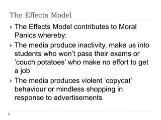 The Effects Model
 The Effects Model contributes to Moral
Panics whereby:
 The media produce inactivity, make us into
students who won’t pass their exams or
‘couch potatoes’ who make no effort to get
a job
 The media produces violent ‘copycat’
behaviour or mindless shopping in
response to advertisements
 