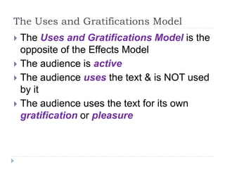 The Uses and Gratifications Model
 The Uses and Gratifications Model is the
opposite of the Effects Model
 The audience is active
 The audience uses the text & is NOT used
by it
 The audience uses the text for its own
gratification or pleasure
 