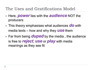 The Uses and Gratifications Model
 Here, power lies with the audience NOT the
producers
 This theory emphasises what audiences do with
media texts – how and why they use them
 Far from being duped by the media , the audience
is free to reject, use or play with media
meanings as they see fit
 