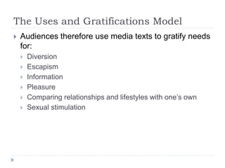 The Uses and Gratifications Model
 Audiences therefore use media texts to gratify needs
for:
 Diversion
 Escapism
 Information
 Pleasure
 Comparing relationships and lifestyles with one’s own
 Sexual stimulation
 