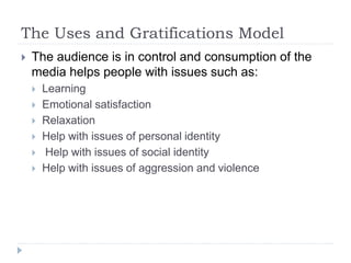 The Uses and Gratifications Model
 The audience is in control and consumption of the
media helps people with issues such as:
 Learning
 Emotional satisfaction
 Relaxation
 Help with issues of personal identity
 Help with issues of social identity
 Help with issues of aggression and violence
 