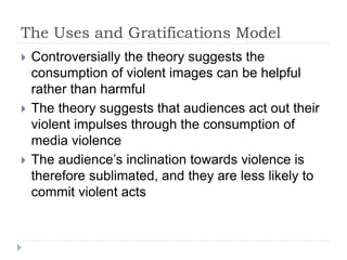 The Uses and Gratifications Model
 Controversially the theory suggests the
consumption of violent images can be helpful
rather than harmful
 The theory suggests that audiences act out their
violent impulses through the consumption of
media violence
 The audience’s inclination towards violence is
therefore sublimated, and they are less likely to
commit violent acts
 