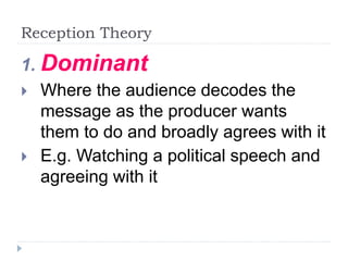 Reception Theory
1. Dominant
 Where the audience decodes the
message as the producer wants
them to do and broadly agrees with it
 E.g. Watching a political speech and
agreeing with it
 