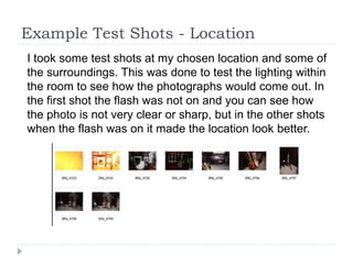 Example Test Shots - Location
I took some test shots at my chosen location and some of
the surroundings. This was done to test the lighting within
the room to see how the photographs would come out. In
the first shot the flash was not on and you can see how
the photo is not very clear or sharp, but in the other shots
when the flash was on it made the location look better.
 