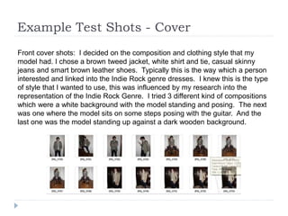 Example Test Shots - Cover
Front cover shots: I decided on the composition and clothing style that my
model had. I chose a brown tweed jacket, white shirt and tie, casual skinny
jeans and smart brown leather shoes. Typically this is the way which a person
interested and linked into the Indie Rock genre dresses. I knew this is the type
of style that I wanted to use, this was influenced by my research into the
representation of the Indie Rock Genre. I tried 3 different kind of compositions
which were a white background with the model standing and posing. The next
was one where the model sits on some steps posing with the guitar. And the
last one was the model standing up against a dark wooden background.
 