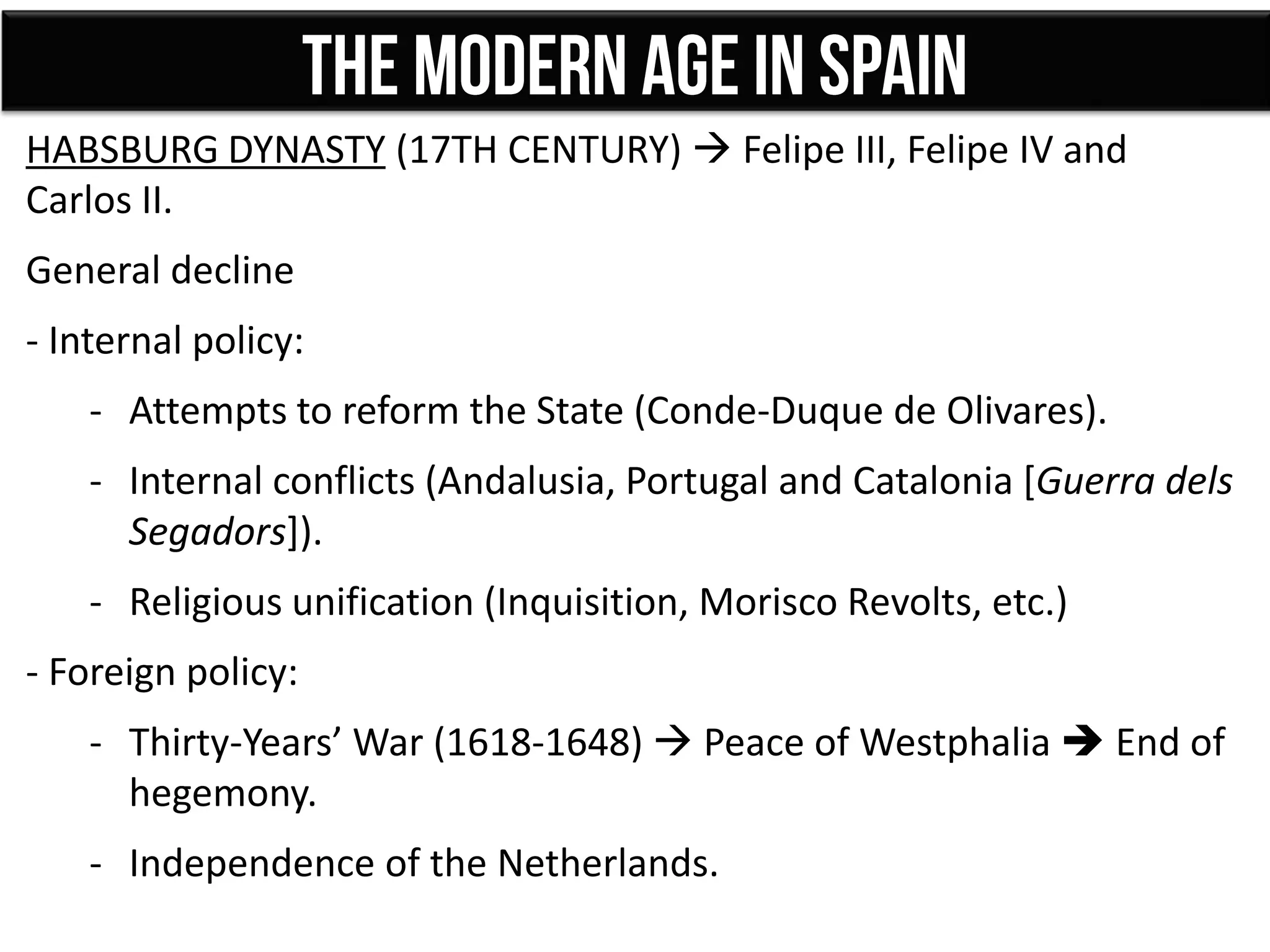 HABSBURG DYNASTY (17TH CENTURY)  Felipe III, Felipe IV and
Carlos II.
General decline
- Internal policy:
- Attempts to reform the State (Conde-Duque de Olivares).
- Internal conflicts (Andalusia, Portugal and Catalonia [Guerra dels
Segadors]).
- Religious unification (Inquisition, Morisco Revolts, etc.)
- Foreign policy:
- Thirty-Years’ War (1618-1648)  Peace of Westphalia  End of
hegemony.
- Independence of the Netherlands.
 