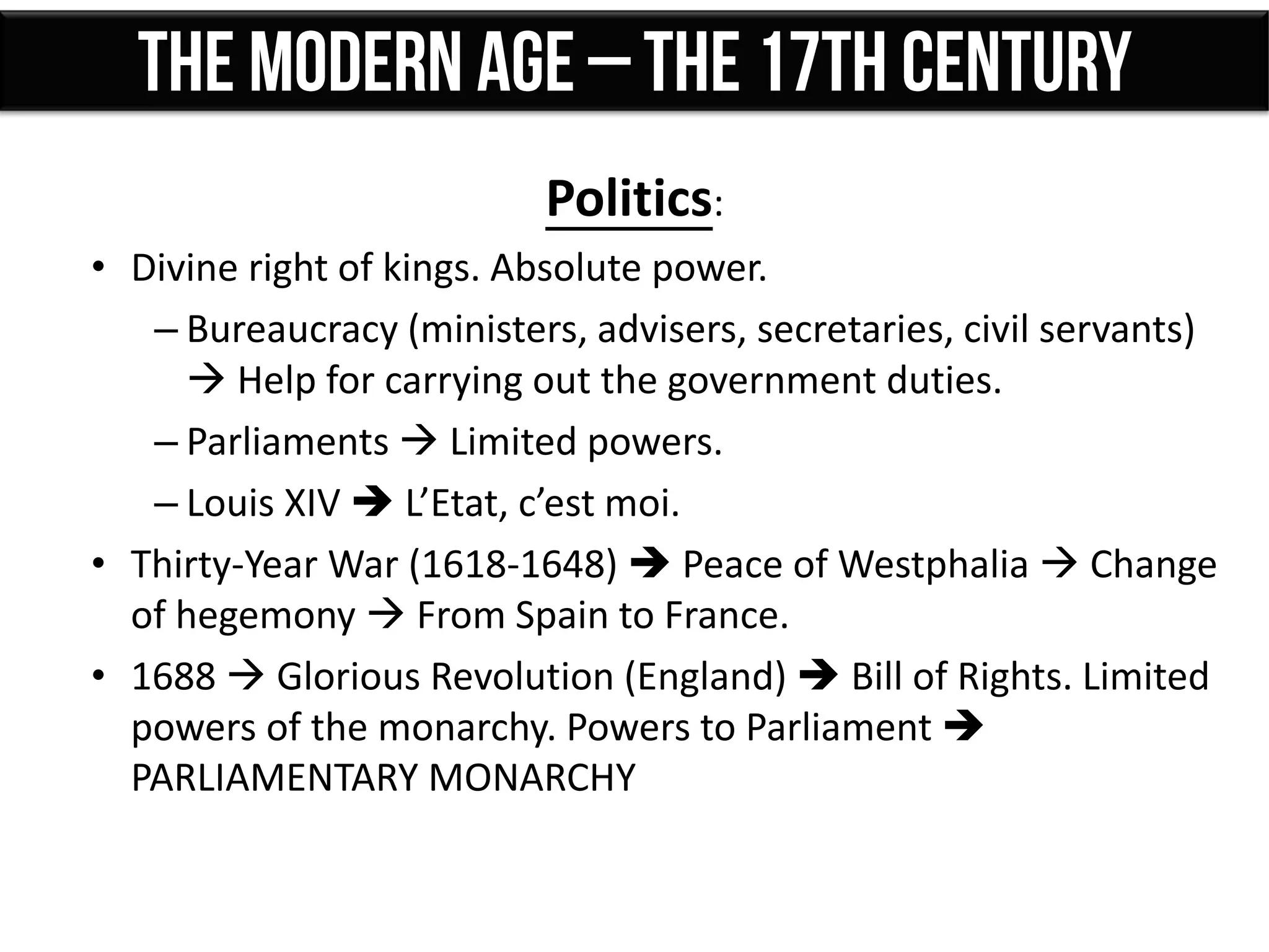Politics:
• Divine right of kings. Absolute power.
– Bureaucracy (ministers, advisers, secretaries, civil servants)
 Help for carrying out the government duties.
– Parliaments  Limited powers.
– Louis XIV  L’Etat, c’est moi.
• Thirty-Year War (1618-1648)  Peace of Westphalia  Change
of hegemony  From Spain to France.
• 1688  Glorious Revolution (England)  Bill of Rights. Limited
powers of the monarchy. Powers to Parliament 
PARLIAMENTARY MONARCHY
 