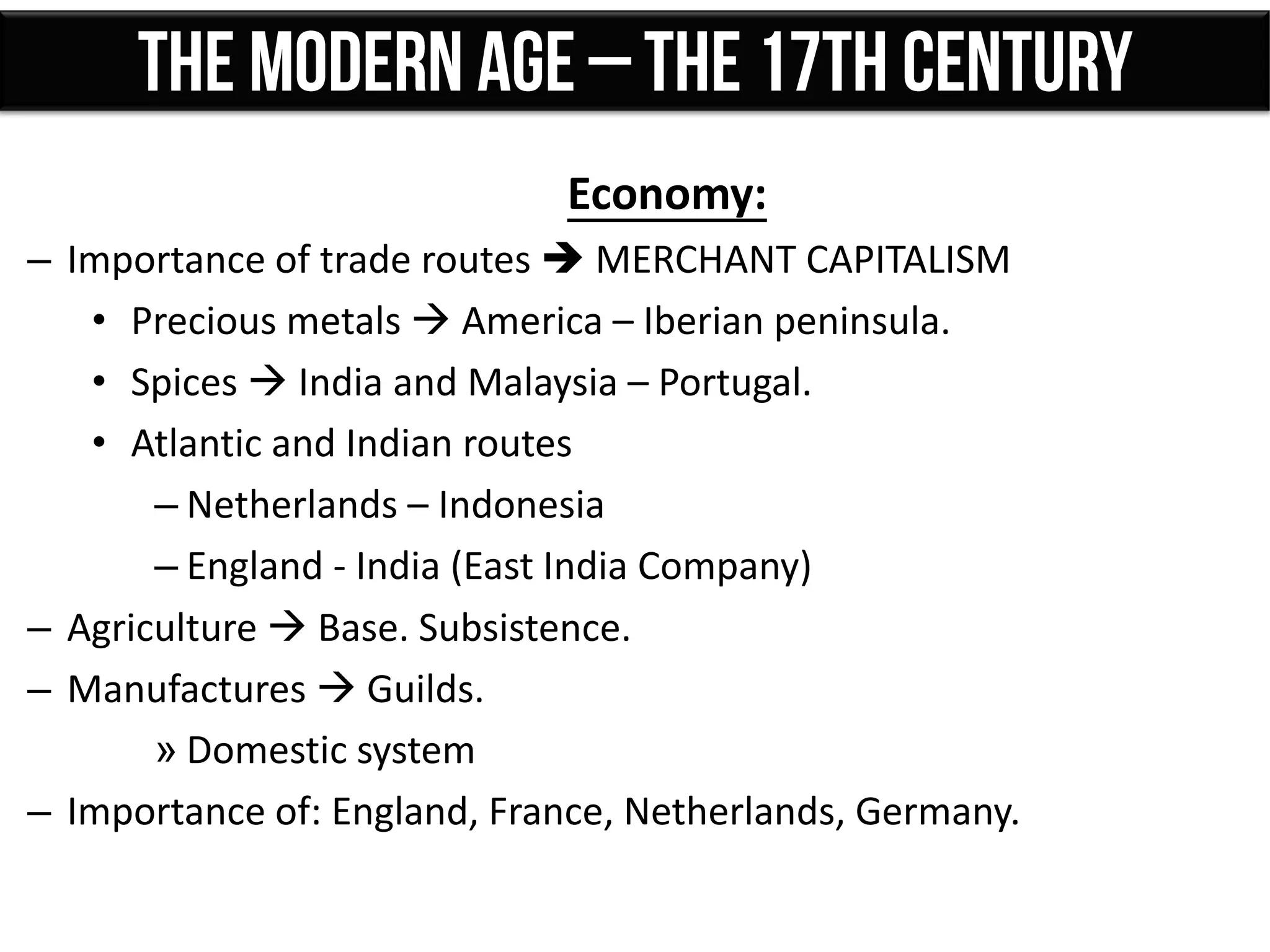Economy:
– Importance of trade routes  MERCHANT CAPITALISM
• Precious metals  America – Iberian peninsula.
• Spices  India and Malaysia – Portugal.
• Atlantic and Indian routes
– Netherlands – Indonesia
– England - India (East India Company)
– Agriculture  Base. Subsistence.
– Manufactures  Guilds.
» Domestic system
– Importance of: England, France, Netherlands, Germany.
 