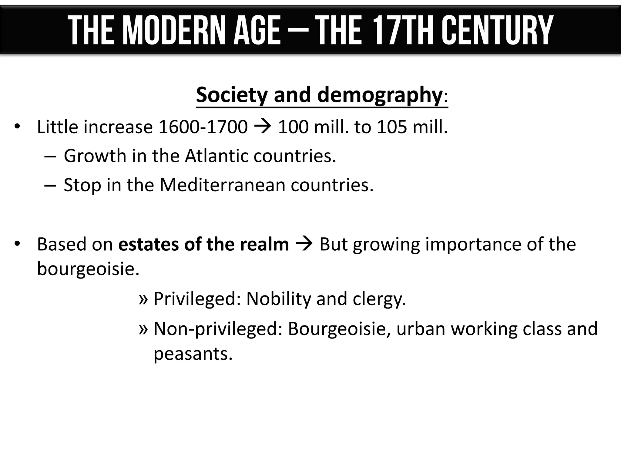 Society and demography:
• Little increase 1600-1700  100 mill. to 105 mill.
– Growth in the Atlantic countries.
– Stop in the Mediterranean countries.
• Based on estates of the realm  But growing importance of the
bourgeoisie.
» Privileged: Nobility and clergy.
» Non-privileged: Bourgeoisie, urban working class and
peasants.
 