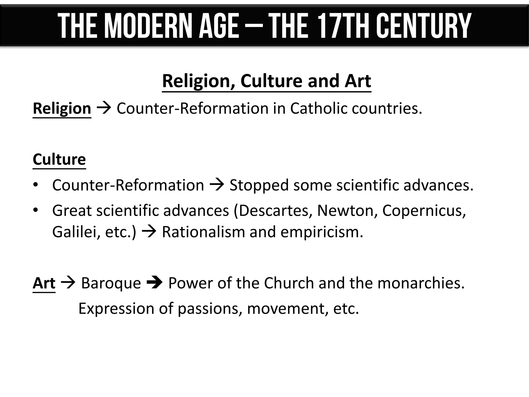 Religion, Culture and Art
Religion  Counter-Reformation in Catholic countries.
Culture
• Counter-Reformation  Stopped some scientific advances.
• Great scientific advances (Descartes, Newton, Copernicus,
Galilei, etc.)  Rationalism and empiricism.
Art  Baroque  Power of the Church and the monarchies.
Expression of passions, movement, etc.
 