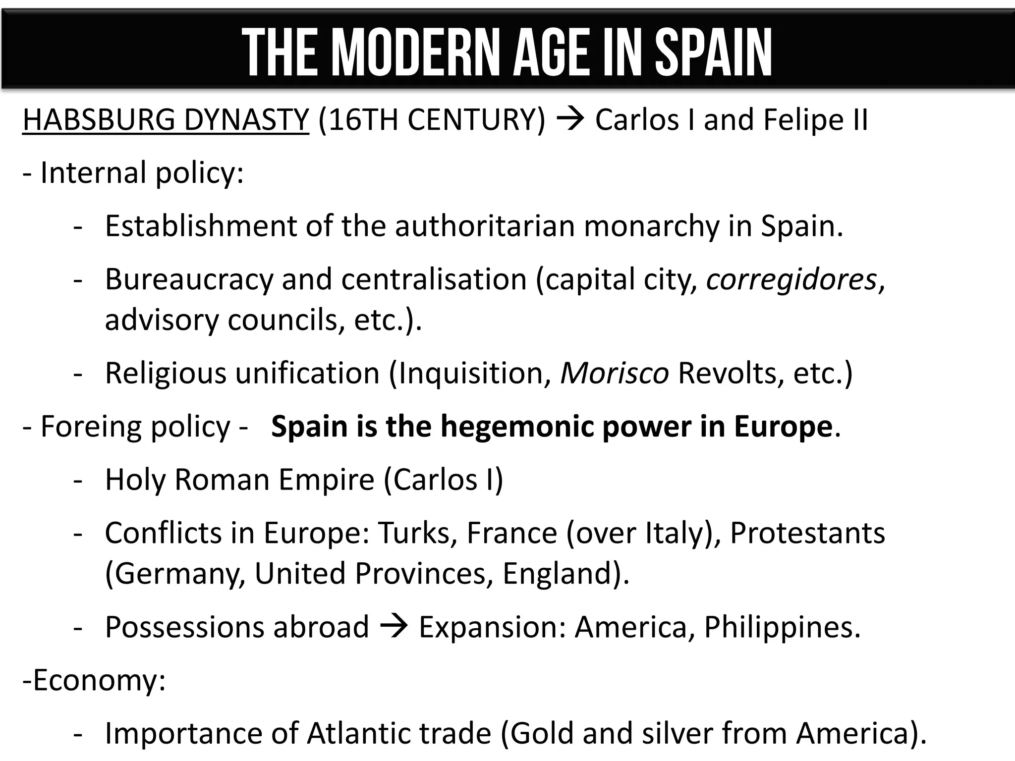 HABSBURG DYNASTY (16TH CENTURY)  Carlos I and Felipe II
- Internal policy:
- Establishment of the authoritarian monarchy in Spain.
- Bureaucracy and centralisation (capital city, corregidores,
advisory councils, etc.).
- Religious unification (Inquisition, Morisco Revolts, etc.)
- Foreing policy - Spain is the hegemonic power in Europe.
- Holy Roman Empire (Carlos I)
- Conflicts in Europe: Turks, France (over Italy), Protestants
(Germany, United Provinces, England).
- Possessions abroad  Expansion: America, Philippines.
-Economy:
- Importance of Atlantic trade (Gold and silver from America).
 