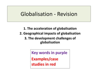 Globalisation - Revision
1. The acceleration of globalisation
2. Geographical impacts of globalisation
3. The development challenges of
globalisation
Key words in purple
Examples/case
studies in red
 