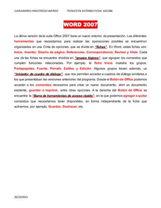 JUAN ANDRES HINESTROZA UNFRIED TECNICOEN SISTEMAS FICHA:1021286
20/10/2015
WORD 2007
La última versión de la suite Office 2007 tiene un nuevo entorno de presentación. Las diferentes
herramientas que necesitamos para realizar las operaciones posibles se encuentran
organizadas en una Cinta de opciones, que se divide en “fichas”. En Word, estas fichas son:
Inicio, Insertar, Diseño de página, Referencias, Correspondencia, Revisar y Vista. Cada
una de las fichas se encuentra dividida en “grupos lógicos”, que agrupan los comandos que
cumplen funciones relacionadas. Por ejemplo, la ficha Inicio muestra los grupos:
Portapapeles, Fuente, Párrafo, Estilos y Edición. Algunos grupos tienen además, un
“iniciador de cuadro de diálogo”, que nos permiten acceder a cuadros de diálogo similares a
los que presentaban las versiones anteriores del programa. Desde el Botón de Office podemos
acceder a los comandos necesarios para crear un nuevo documento, abrir un documento
existente, guardar o imprimir, entre otras opciones. A la derecha del Botón de Office se
encuentra la “Barra de herramientas de acceso rápido”, en la que podemos agregar o quitar
comandos que necesitamos tener disponibles, en forma independiente de la ficha que
activemos; por ejemplo, Guardar, Deshacer, etc.
 