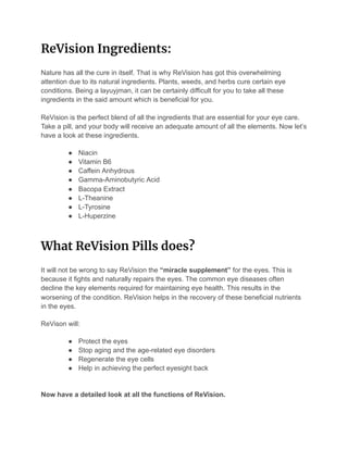 ReVision Ingredients: 
Nature has all the cure in itself. That is why ReVision has got this overwhelming
attention due to its natural ingredients. Plants, weeds, and herbs cure certain eye
conditions. Being a layuyjman, it can be certainly difficult for you to take all these
ingredients in the said amount which is beneficial for you.
ReVision is the perfect blend of all the ingredients that are essential for your eye care.
Take a pill, and your body will receive an adequate amount of all the elements. Now let’s
have a look at these ingredients.
● Niacin
● Vitamin B6
● Caffein Anhydrous
● Gamma-Aminobutyric Acid
● Bacopa Extract
● L-Theanine
● L-Tyrosine
● L-Huperzine
What ReVision Pills does? 
It will not be wrong to say ReVision the “miracle supplement” for the eyes. This is
because it fights and naturally repairs the eyes. The common eye diseases often
decline the key elements required for maintaining eye health. This results in the
worsening of the condition. ReVision helps in the recovery of these beneficial nutrients
in the eyes.
ReVison will:
● Protect the eyes
● Stop aging and the age-related eye disorders
● Regenerate the eye cells
● Help in achieving the perfect eyesight back
Now have a detailed look at all the functions of ReVision.
 
