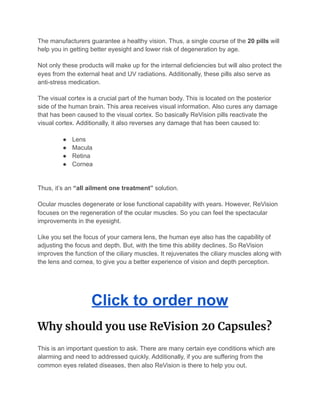 The manufacturers guarantee a healthy vision. Thus, a single course of the 20 pills will
help you in getting better eyesight and lower risk of degeneration by age.
Not only these products will make up for the internal deficiencies but will also protect the
eyes from the external heat and UV radiations. Additionally, these pills also serve as
anti-stress medication.
The visual cortex is a crucial part of the human body. This is located on the posterior
side of the human brain. This area receives visual information. Also cures any damage
that has been caused to the visual cortex. So basically ReVision pills reactivate the
visual cortex. Additionally, it also reverses any damage that has been caused to:
● Lens
● Macula
● Retina
● Cornea
Thus, it’s an “all ailment one treatment” solution.
Ocular muscles degenerate or lose functional capability with years. However, ReVision
focuses on the regeneration of the ocular muscles. So you can feel the spectacular
improvements in the eyesight.
Like you set the focus of your camera lens, the human eye also has the capability of
adjusting the focus and depth. But, with the time this ability declines. So ReVision
improves the function of the ciliary muscles. It rejuvenates the ciliary muscles along with
the lens and cornea, to give you a better experience of vision and depth perception.
Click to order now
Why should you use ReVision 20 Capsules? 
This is an important question to ask. There are many certain eye conditions which are
alarming and need to addressed quickly. Additionally, if you are suffering from the
common eyes related diseases, then also ReVision is there to help you out.
 