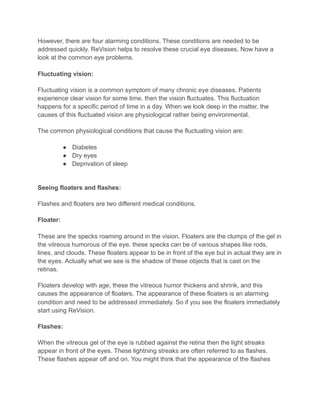 However, there are four alarming conditions. These conditions are needed to be
addressed quickly. ReVision helps to resolve these crucial eye diseases. Now have a
look at the common eye problems.
Fluctuating vision:
Fluctuating vision is a common symptom of many chronic eye diseases. Patients
experience clear vision for some time. then the vision fluctuates. This fluctuation
happens for a specific period of time in a day. When we look deep in the matter, the
causes of this fluctuated vision are physiological rather being environmental.
The common physiological conditions that cause the fluctuating vision are:
● Diabetes
● Dry eyes
● Deprivation of sleep
Seeing floaters and flashes:
Flashes and floaters are two different medical conditions.
Floater:
These are the specks roaming around in the vision. Floaters are the clumps of the gel in
the vitreous humorous of the eye. these specks can be of various shapes like rods,
lines, and clouds. These floaters appear to be in front of the eye but in actual they are in
the eyes. Actually what we see is the shadow of these objects that is cast on the
retinas.
Floaters develop with age, these the vitreous humor thickens and shrink, and this
causes the appearance of floaters. The appearance of these floaters is an alarming
condition and need to be addressed immediately. So if you see the floaters immediately
start using ReVision.
Flashes:
When the vitreous gel of the eye is rubbed against the retina then the light streaks
appear in front of the eyes. These lightning streaks are often referred to as flashes.
These flashes appear off and on. You might think that the appearance of the flashes
 