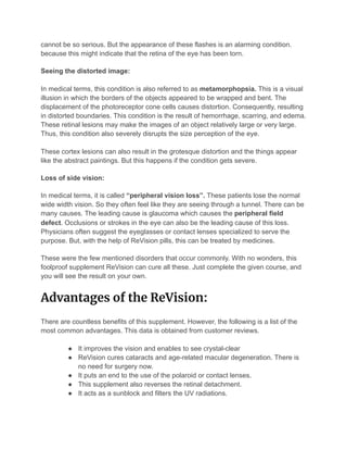 cannot be so serious. But the appearance of these flashes is an alarming condition.
because this might indicate that the retina of the eye has been torn.
Seeing the distorted image:
In medical terms, this condition is also referred to as metamorphopsia. This is a visual
illusion in which the borders of the objects appeared to be wrapped and bent. The
displacement of the photoreceptor cone cells causes distortion. Consequently, resulting
in distorted boundaries. This condition is the result of hemorrhage, scarring, and edema.
These retinal lesions may make the images of an object relatively large or very large.
Thus, this condition also severely disrupts the size perception of the eye.
These cortex lesions can also result in the grotesque distortion and the things appear
like the abstract paintings. But this happens if the condition gets severe.
Loss of side vision:
In medical terms, it is called “peripheral vision loss”. These patients lose the normal
wide width vision. So they often feel like they are seeing through a tunnel. There can be
many causes. The leading cause is glaucoma which causes the peripheral field
defect. Occlusions or strokes in the eye can also be the leading cause of this loss.
Physicians often suggest the eyeglasses or contact lenses specialized to serve the
purpose. But, with the help of ReVision pills, this can be treated by medicines.
These were the few mentioned disorders that occur commonly. With no wonders, this
foolproof supplement ReVision can cure all these. Just complete the given course, and
you will see the result on your own.
Advantages of the ReVision: 
There are countless benefits of this supplement. However, the following is a list of the
most common advantages. This data is obtained from customer reviews.
● It improves the vision and enables to see crystal-clear
● ReVision cures cataracts and age-related macular degeneration. There is
no need for surgery now.
● It puts an end to the use of the polaroid or contact lenses.
● This supplement also reverses the retinal detachment.
● It acts as a sunblock and filters the UV radiations.
 