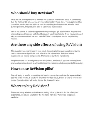 Who should buy ReVision? 
Thus we are on the platform to address this question. There is no doubt in confessing
that the ReVision20 is becoming an internet sensation these days. The supplement has
proved its verdict and has built the trust by catering genuine services. With its 100%
pure ingredients, the product is safe to use in any eye disease.
This is not crucial to use the supplement only when you get eye disease. Anyone who
wishes to protect his eyes well should regularly use these tablets. If you have prolonged
exposure to the dust and the sun, then ReVision consumption should be your daily
routine.
Are there any side e ects of using ReVision? 
This question has might raise in your mind. According to the reviews gathered by the
users, there are no significant side effects of the supplement. Because all the
ingredients are natural components. There are no synthetic ingredients.
People who are 18+ are eligible to use the product. However, if you are suffering from
any heart condition then it is advised to take the medicine with the consent of the doctor.
How to use ReVision pills? 
One pill a day is a safer prescription. At least consume the medicine for two months to
see the better results. If you have any other medical issue, then it is safe to consult the
doctor. Your physician will better decide the dosage for you.
Where to buy ReVision? 
There are many retailers on the internet selling this supplement. But for a foolproof
experience, we advise you to buy the medicine from the. Worldwide shipping is
available.
 