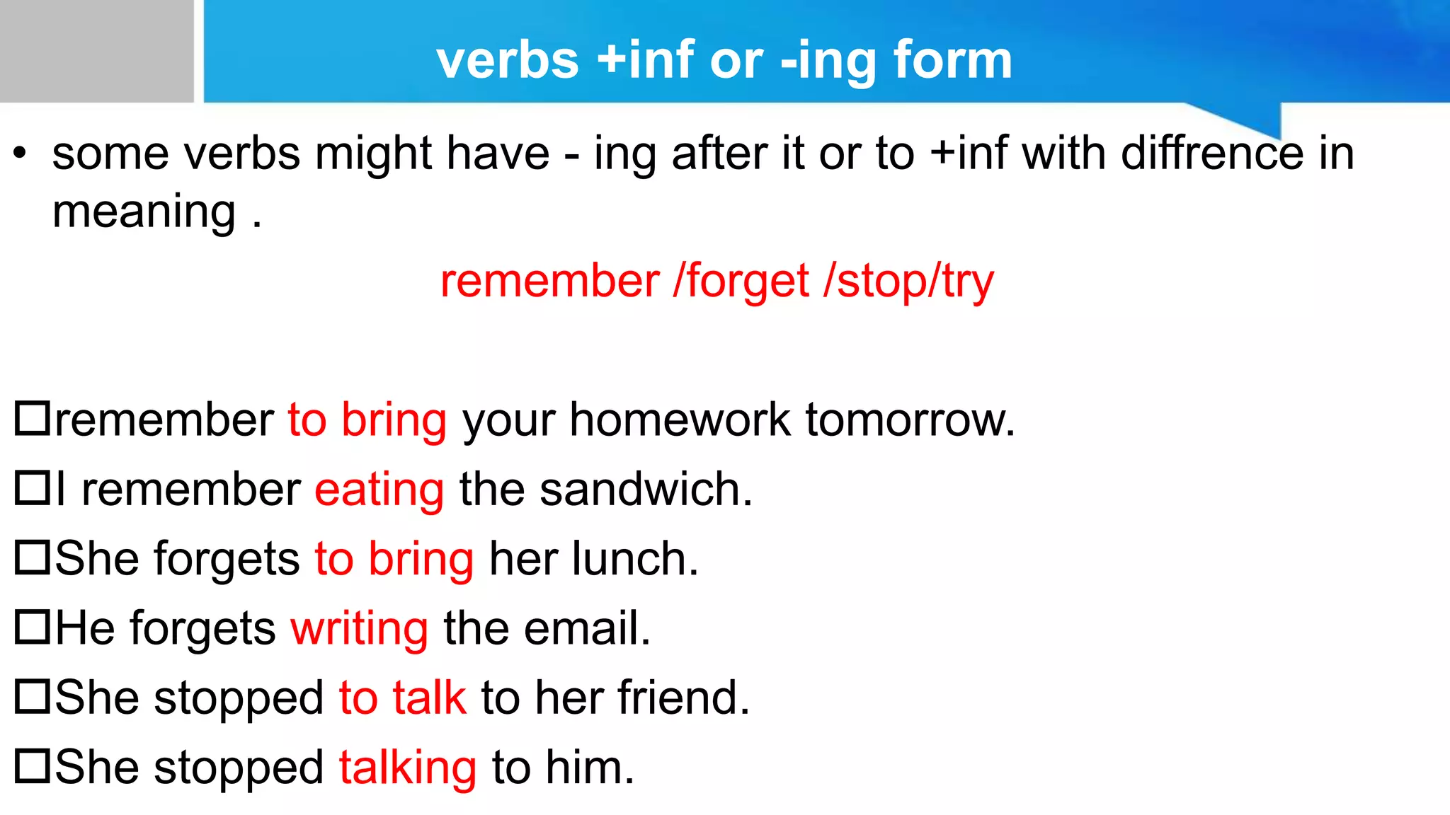 verbs +inf or -ing form
• some verbs might have - ing after it or to +inf with diffrence in
meaning .
remember /forget /stop/try
remember to bring your homework tomorrow.
I remember eating the sandwich.
She forgets to bring her lunch.
He forgets writing the email.
She stopped to talk to her friend.
She stopped talking to him.
 