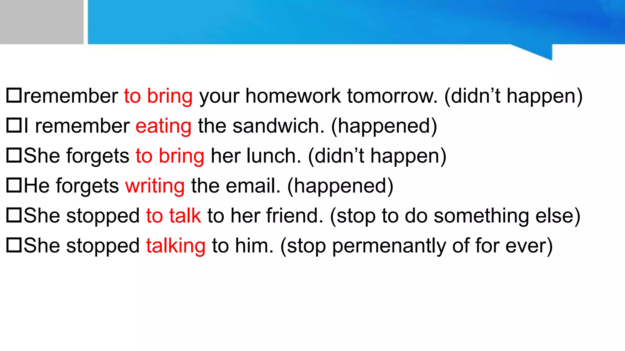 remember to bring your homework tomorrow. (didn’t happen)
I remember eating the sandwich. (happened)
She forgets to bring her lunch. (didn’t happen)
He forgets writing the email. (happened)
She stopped to talk to her friend. (stop to do something else)
She stopped talking to him. (stop permenantly of for ever)
 