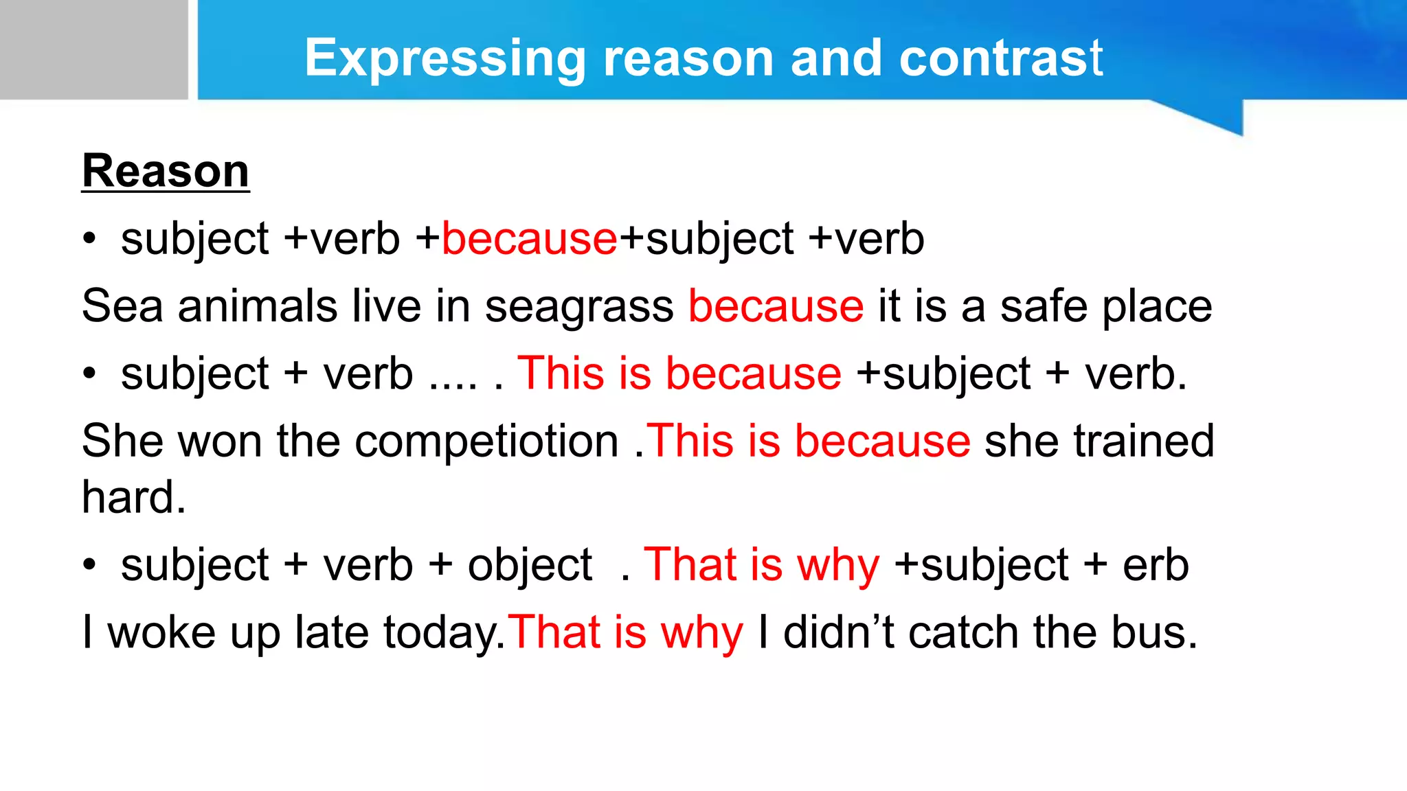 Expressing reason and contrast
Reason
• subject +verb +because+subject +verb
Sea animals live in seagrass because it is a safe place
• subject + verb .... . This is because +subject + verb.
She won the competiotion .This is because she trained
hard.
• subject + verb + object . That is why +subject + erb
I woke up late today.That is why I didn’t catch the bus.
 