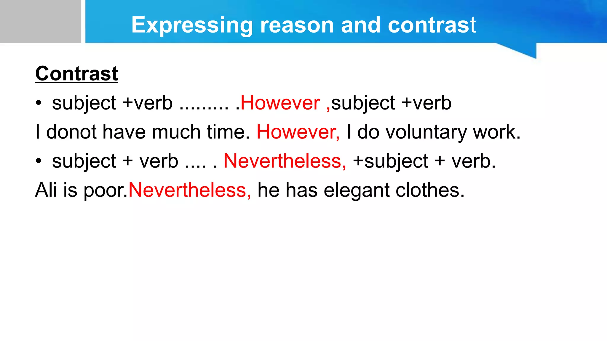 Expressing reason and contrast
Contrast
• subject +verb ......... .However ,subject +verb
I donot have much time. However, I do voluntary work.
• subject + verb .... . Nevertheless, +subject + verb.
Ali is poor.Nevertheless, he has elegant clothes.
 